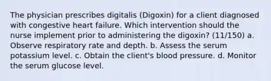 The physician prescribes digitalis (Digoxin) for a client diagnosed with congestive heart failure. Which intervention should the nurse implement prior to administering the digoxin? (11/150) a. Observe respiratory rate and depth. b. Assess the serum potassium level. c. Obtain the client's blood pressure. d. Monitor the serum glucose level.