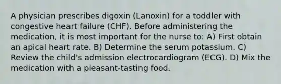 A physician prescribes digoxin (Lanoxin) for a toddler with congestive heart failure (CHF). Before administering the medication, it is most important for the nurse to: A) First obtain an apical heart rate. B) Determine the serum potassium. C) Review the child's admission electrocardiogram (ECG). D) Mix the medication with a pleasant-tasting food.