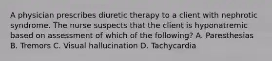 A physician prescribes diuretic therapy to a client with nephrotic syndrome. The nurse suspects that the client is hyponatremic based on assessment of which of the following? A. Paresthesias B. Tremors C. Visual hallucination D. Tachycardia