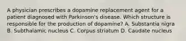 A physician prescribes a dopamine replacement agent for a patient diagnosed with Parkinson's disease. Which structure is responsible for the production of dopamine? A. Substantia nigra B. Subthalamic nucleus C. Corpus striatum D. Caudate nucleus