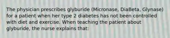 The physician prescribes glyburide (Micronase, DiaBeta, Glynase) for a patient when her type 2 diabetes has not been controlled with diet and exercise. When teaching the patient about glyburide, the nurse explains that: