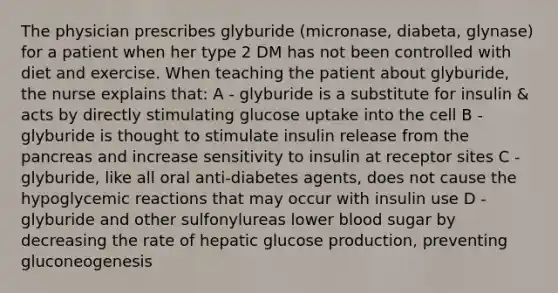 The physician prescribes glyburide (micronase, diabeta, glynase) for a patient when her type 2 DM has not been controlled with diet and exercise. When teaching the patient about glyburide, the nurse explains that: A - glyburide is a substitute for insulin & acts by directly stimulating glucose uptake into the cell B - glyburide is thought to stimulate insulin release from <a href='https://www.questionai.com/knowledge/kITHRba4Cd-the-pancreas' class='anchor-knowledge'>the pancreas</a> and increase sensitivity to insulin at receptor sites C - glyburide, like all oral anti-diabetes agents, does not cause the hypoglycemic reactions that may occur with insulin use D - glyburide and other sulfonylureas lower blood sugar by decreasing the rate of hepatic glucose production, preventing gluconeogenesis