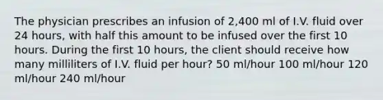 The physician prescribes an infusion of 2,400 ml of I.V. fluid over 24 hours, with half this amount to be infused over the first 10 hours. During the first 10 hours, the client should receive how many milliliters of I.V. fluid per hour? 50 ml/hour 100 ml/hour 120 ml/hour 240 ml/hour