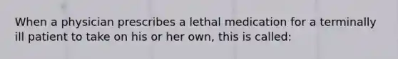 When a physician prescribes a lethal medication for a terminally ill patient to take on his or her own, this is called: