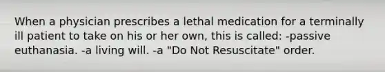 When a physician prescribes a lethal medication for a terminally ill patient to take on his or her own, this is called: -passive euthanasia. -a living will. -a "Do Not Resuscitate" order.