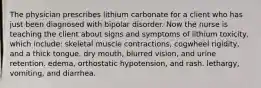 The physician prescribes lithium carbonate for a client who has just been diagnosed with bipolar disorder. Now the nurse is teaching the client about signs and symptoms of lithium toxicity, which include: skeletal muscle contractions, cogwheel rigidity, and a thick tongue. dry mouth, blurred vision, and urine retention. edema, orthostatic hypotension, and rash. lethargy, vomiting, and diarrhea.