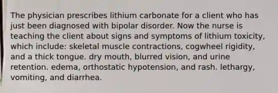 The physician prescribes lithium carbonate for a client who has just been diagnosed with bipolar disorder. Now the nurse is teaching the client about signs and symptoms of lithium toxicity, which include: skeletal muscle contractions, cogwheel rigidity, and a thick tongue. dry mouth, blurred vision, and urine retention. edema, orthostatic hypotension, and rash. lethargy, vomiting, and diarrhea.