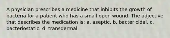 A physician prescribes a medicine that inhibits the growth of bacteria for a patient who has a small open wound. The adjective that describes the medication is: a. aseptic. b. bactericidal. c. bacteriostatic. d. transdermal.