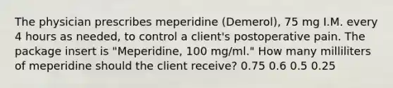 The physician prescribes meperidine (Demerol), 75 mg I.M. every 4 hours as needed, to control a client's postoperative pain. The package insert is "Meperidine, 100 mg/ml." How many milliliters of meperidine should the client receive? 0.75 0.6 0.5 0.25