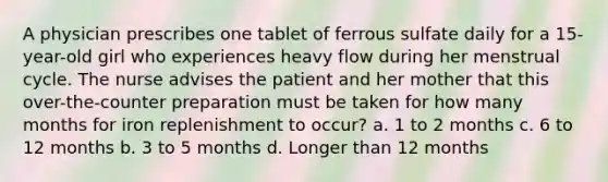 A physician prescribes one tablet of ferrous sulfate daily for a 15-year-old girl who experiences heavy flow during her menstrual cycle. The nurse advises the patient and her mother that this over-the-counter preparation must be taken for how many months for iron replenishment to occur? a. 1 to 2 months c. 6 to 12 months b. 3 to 5 months d. Longer than 12 months