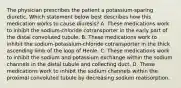 The physician prescribes the patient a potassium-sparing diuretic. Which statement below best describes how this medication works to cause diuresis? A. These medications work to inhibit the sodium-chloride cotransporter in the early part of the distal convoluted tubule. B. These medications work to inhibit the sodium-potassium-chloride cotransporter in the thick ascending limb of the loop of Henle. C. These medications work to inhibit the sodium and potassium exchange within the sodium channels in the distal tubule and collecting duct. D. These medications work to inhibit the sodium channels within the proximal convoluted tubule by decreasing sodium reabsorption.