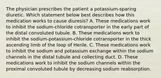 The physician prescribes the patient a potassium-sparing diuretic. Which statement below best describes how this medication works to cause diuresis? A. These medications work to inhibit the sodium-chloride cotransporter in the early part of the distal convoluted tubule. B. These medications work to inhibit the sodium-potassium-chloride cotransporter in the thick ascending limb of the loop of Henle. C. These medications work to inhibit the sodium and potassium exchange within the sodium channels in the distal tubule and collecting duct. D. These medications work to inhibit the sodium channels within the proximal convoluted tubule by decreasing sodium reabsorption.