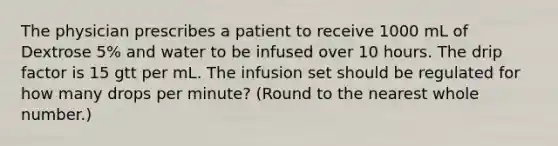 The physician prescribes a patient to receive 1000 mL of Dextrose 5% and water to be infused over 10 hours. The drip factor is 15 gtt per mL. The infusion set should be regulated for how many drops per minute? (Round to the nearest whole number.)