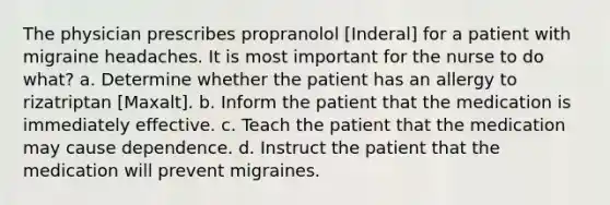 The physician prescribes propranolol [Inderal] for a patient with migraine headaches. It is most important for the nurse to do what? a. Determine whether the patient has an allergy to rizatriptan [Maxalt]. b. Inform the patient that the medication is immediately effective. c. Teach the patient that the medication may cause dependence. d. Instruct the patient that the medication will prevent migraines.