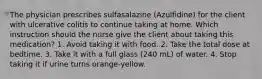 The physician prescribes sulfasalazine (Azulfidine) for the client with ulcerative colitis to continue taking at home. Which instruction should the nurse give the client about taking this medication? 1. Avoid taking it with food. 2. Take the total dose at bedtime. 3. Take it with a full glass (240 mL) of water. 4. Stop taking it if urine turns orange-yellow.