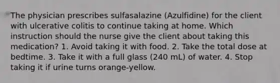 The physician prescribes sulfasalazine (Azulfidine) for the client with ulcerative colitis to continue taking at home. Which instruction should the nurse give the client about taking this medication? 1. Avoid taking it with food. 2. Take the total dose at bedtime. 3. Take it with a full glass (240 mL) of water. 4. Stop taking it if urine turns orange-yellow.