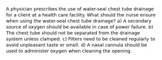 A physician prescribes the use of water-seal chest tube drainage for a client at a health care facility. What should the nurse ensure when using the water-seal chest tube drainage? a) A secondary source of oxygen should be available in case of power failure. b) The chest tube should not be separated from the drainage system unless clamped. c) Filters need to be cleaned regularly to avoid unpleasant taste or smell. d) A nasal cannula should be used to administer oxygen when cleaning the opening.