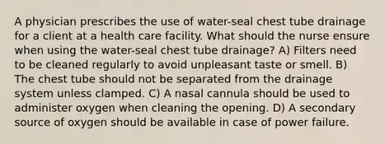 A physician prescribes the use of water-seal chest tube drainage for a client at a health care facility. What should the nurse ensure when using the water-seal chest tube drainage? A) Filters need to be cleaned regularly to avoid unpleasant taste or smell. B) The chest tube should not be separated from the drainage system unless clamped. C) A nasal cannula should be used to administer oxygen when cleaning the opening. D) A secondary source of oxygen should be available in case of power failure.