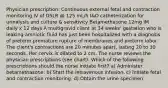 Physician prescription: Continuous external fetal and contraction monitoring IV of D5LR @ 125 mL/h I&O catheterization for urinalysis and culture & sensitivity Betamethasone 12mg IM daily x 12 days A multigravid client at 34 weeks' gestation who is leaking amniotic fluid has just been hospitalized with a diagnosis of preterm premature rupture of membranes and preterm labor. The client's contractions are 20 minutes apart, lasting 20 to 30 seconds. Her cervix is dilated to 2 cm. The nurse reviews the physician prescriptions (see chart). Which of the following prescriptions should the nurse initiate first? a) Administer betamethasone. b) Start the intravenous infusion. c) Initiate fetal and contraction monitoring. d) Obtain the urine specimen