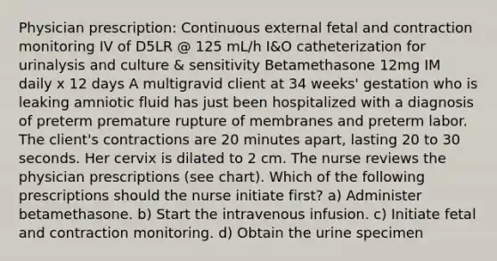 Physician prescription: Continuous external fetal and contraction monitoring IV of D5LR @ 125 mL/h I&O catheterization for urinalysis and culture & sensitivity Betamethasone 12mg IM daily x 12 days A multigravid client at 34 weeks' gestation who is leaking amniotic fluid has just been hospitalized with a diagnosis of preterm premature rupture of membranes and preterm labor. The client's contractions are 20 minutes apart, lasting 20 to 30 seconds. Her cervix is dilated to 2 cm. The nurse reviews the physician prescriptions (see chart). Which of the following prescriptions should the nurse initiate first? a) Administer betamethasone. b) Start the intravenous infusion. c) Initiate fetal and contraction monitoring. d) Obtain the urine specimen