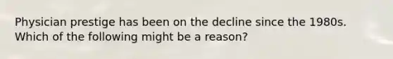 Physician prestige has been on the decline since the 1980s. Which of the following might be a reason?