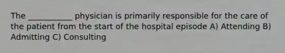 The ___________ physician is primarily responsible for the care of the patient from the start of the hospital episode A) Attending B) Admitting C) Consulting