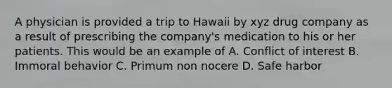 A physician is provided a trip to Hawaii by xyz drug company as a result of prescribing the company's medication to his or her patients. This would be an example of A. Conflict of interest B. Immoral behavior C. Primum non nocere D. Safe harbor