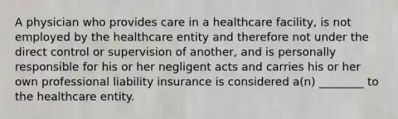 A physician who provides care in a healthcare facility, is not employed by the healthcare entity and therefore not under the direct control or supervision of another, and is personally responsible for his or her negligent acts and carries his or her own professional liability insurance is considered a(n) ________ to the healthcare entity.