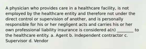 A physician who provides care in a healthcare facility, is not employed by the healthcare entity and therefore not under the direct control or supervision of another, and is personally responsible for his or her negligent acts and carries his or her own professional liability insurance is considered a(n) ________ to the healthcare entity. a. Agent b. Independent contractor c. Supervisor d. Vendor