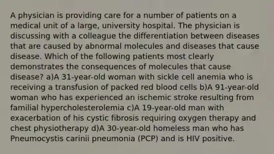 A physician is providing care for a number of patients on a medical unit of a large, university hospital. The physician is discussing with a colleague the differentiation between diseases that are caused by abnormal molecules and diseases that cause disease. Which of the following patients most clearly demonstrates the consequences of molecules that cause disease? a)A 31-year-old woman with sickle cell anemia who is receiving a transfusion of packed red blood cells b)A 91-year-old woman who has experienced an ischemic stroke resulting from familial hypercholesterolemia c)A 19-year-old man with exacerbation of his cystic fibrosis requiring oxygen therapy and chest physiotherapy d)A 30-year-old homeless man who has Pneumocystis carinii pneumonia (PCP) and is HIV positive.