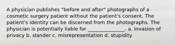 A physician publishes "before and after" photographs of a cosmetic surgery patient without the patient's consent. The patient's identity can be discerned from the photographs. The physician is potentially liable for _______________. a. invasion of privacy b. slander c. misrepresentation d. stupidity