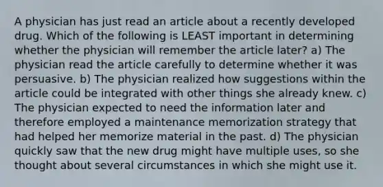 A physician has just read an article about a recently developed drug. Which of the following is LEAST important in determining whether the physician will remember the article later? a) The physician read the article carefully to determine whether it was persuasive. b) The physician realized how suggestions within the article could be integrated with other things she already knew. c) The physician expected to need the information later and therefore employed a maintenance memorization strategy that had helped her memorize material in the past. d) The physician quickly saw that the new drug might have multiple uses, so she thought about several circumstances in which she might use it.