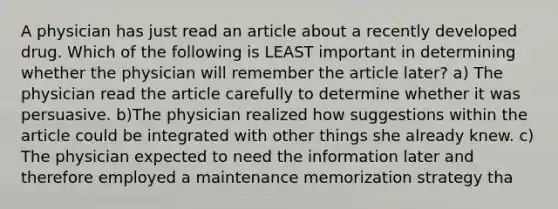 A physician has just read an article about a recently developed drug. Which of the following is LEAST important in determining whether the physician will remember the article later? a) The physician read the article carefully to determine whether it was persuasive. b)The physician realized how suggestions within the article could be integrated with other things she already knew. c) The physician expected to need the information later and therefore employed a maintenance memorization strategy tha