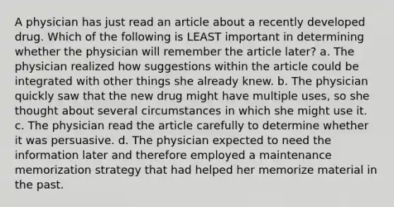 A physician has just read an article about a recently developed drug. Which of the following is LEAST important in determining whether the physician will remember the article later? a. The physician realized how suggestions within the article could be integrated with other things she already knew. b. The physician quickly saw that the new drug might have multiple uses, so she thought about several circumstances in which she might use it. c. The physician read the article carefully to determine whether it was persuasive. d. The physician expected to need the information later and therefore employed a maintenance memorization strategy that had helped her memorize material in the past.