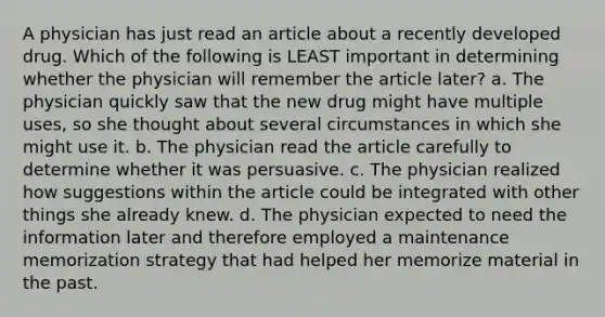 A physician has just read an article about a recently developed drug. Which of the following is LEAST important in determining whether the physician will remember the article later? a. The physician quickly saw that the new drug might have multiple uses, so she thought about several circumstances in which she might use it. b. The physician read the article carefully to determine whether it was persuasive. c. The physician realized how suggestions within the article could be integrated with other things she already knew. d. The physician expected to need the information later and therefore employed a maintenance memorization strategy that had helped her memorize material in the past.