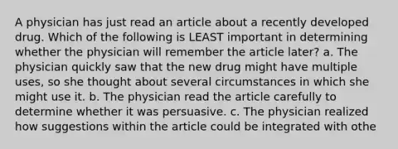 A physician has just read an article about a recently developed drug. Which of the following is LEAST important in determining whether the physician will remember the article later? a. The physician quickly saw that the new drug might have multiple uses, so she thought about several circumstances in which she might use it. b. The physician read the article carefully to determine whether it was persuasive. c. The physician realized how suggestions within the article could be integrated with othe