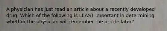 A physician has just read an article about a recently developed drug. Which of the following is LEAST important in determining whether the physician will remember the article later?