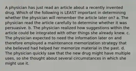 A physician has just read an article about a recently invented drug. Which of the following is LEAST important in determining whether the physician will remember the article later on? a. The physician read the article carefully to determine whether it was persuasive. b. The physician realized how suggestions within the article could be integrated with other things she already knew. c. The physician expected to need the information later on and therefore employed a maintenance memorization strategy that she believed had helped her memorize material in the past. d. The physician quickly saw that the new drug might have multiple uses, so she thought about several circumstances in which she might use it.