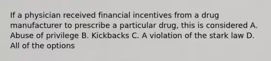 If a physician received financial incentives from a drug manufacturer to prescribe a particular drug, this is considered A. Abuse of privilege B. Kickbacks C. A violation of the stark law D. All of the options