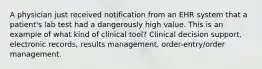 A physician just received notification from an EHR system that a patient's lab test had a dangerously high value. This is an example of what kind of clinical tool? Clinical decision support, electronic records, results management, order-entry/order management.