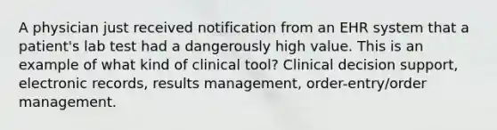 A physician just received notification from an EHR system that a patient's lab test had a dangerously high value. This is an example of what kind of clinical tool? Clinical decision support, electronic records, results management, order-entry/order management.