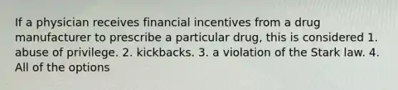 If a physician receives financial incentives from a drug manufacturer to prescribe a particular drug, this is considered 1. abuse of privilege. 2. kickbacks. 3. a violation of the Stark law. 4. All of the options