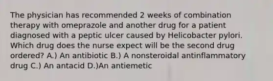 The physician has recommended 2 weeks of combination therapy with omeprazole and another drug for a patient diagnosed with a peptic ulcer caused by Helicobacter pylori. Which drug does the nurse expect will be the second drug ordered? A.) An antibiotic B.) A nonsteroidal antinflammatory drug C.) An antacid D.)An antiemetic