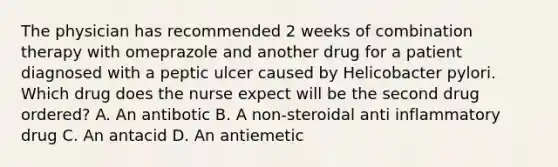 The physician has recommended 2 weeks of combination therapy with omeprazole and another drug for a patient diagnosed with a peptic ulcer caused by Helicobacter pylori. Which drug does the nurse expect will be the second drug ordered? A. An antibotic B. A non-steroidal anti inflammatory drug C. An antacid D. An antiemetic