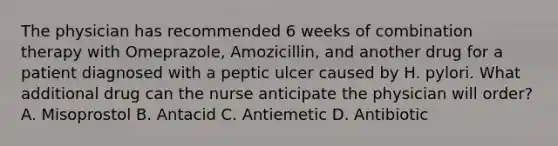 The physician has recommended 6 weeks of combination therapy with Omeprazole, Amozicillin, and another drug for a patient diagnosed with a peptic ulcer caused by H. pylori. What additional drug can the nurse anticipate the physician will order? A. Misoprostol B. Antacid C. Antiemetic D. Antibiotic