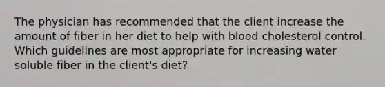 The physician has recommended that the client increase the amount of fiber in her diet to help with blood cholesterol control. Which guidelines are most appropriate for increasing water soluble fiber in the client's diet?