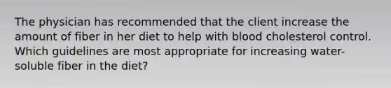 The physician has recommended that the client increase the amount of fiber in her diet to help with blood cholesterol control. Which guidelines are most appropriate for increasing water-soluble fiber in the diet?
