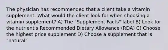 The physician has recommended that a client take a vitamin supplement. What would the client look for when choosing a vitamin supplement? A) The "Supplement Facts" label B) Look for the nutrient's Recommended Dietary Allowance (RDA) C) Choose the highest price supplement D) Choose a supplement that is "natural"