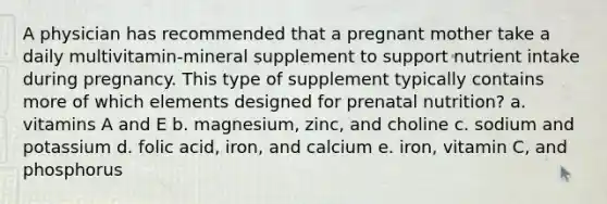 A physician has recommended that a pregnant mother take a daily multivitamin-mineral supplement to support nutrient intake during pregnancy. This type of supplement typically contains more of which elements designed for prenatal nutrition? a. vitamins A and E b. magnesium, zinc, and choline c. sodium and potassium d. folic acid, iron, and calcium e. iron, vitamin C, and phosphorus