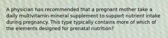 A physician has recommended that a pregnant mother take a daily multivitamin-mineral supplement to support nutrient intake during pregnancy. This type typically contains more of which of the elements designed for prenatal nutrition?